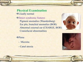 Physical Examination
Usually normal
Detect syndromic features
– Pigment anomalies (Waardenburg)
– Ear pits, branchial anomalies (BOR)
– Abnormal external ear (CHARGE, BOR)
– Craniofacial abnormalities
– Pinna
- Microtia
- Canal atresia
 