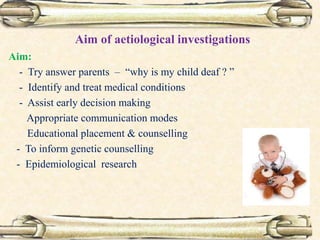 Aim of aetiological investigations
Aim:
- Try answer parents – “why is my child deaf ? ”
- Identify and treat medical conditions
- Assist early decision making
Appropriate communication modes
Educational placement & counselling
- To inform genetic counselling
- Epidemiological research
 