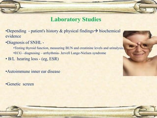 Laboratory Studies
•Depending - patient's history & physical findings biochemical
evidence
•Diagnosis of SNHL -
•Testing thyroid function, measuring BUN and creatinine levels and urinalysis.
•ECG - diagnosing – arrhythmia- Jervell Lange-Nielsen syndrome
• B/L hearing loss - (eg, ESR)
•Autoimmune inner ear disease
•Genetic screen
 