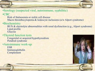 •Serology (suspected viral, autoimmune, syphilitic)
•CBC
Risk of thalassemia or sickle cell disease
Macro thrombocytopenia & leukocyte inclusions (a/w Alport syndrome)
•Biochemistry
BUN & electrolyte abnormalities with renal dysfunction (e.g., Alport syndrome)
Lipid profile
Glucose
•Thyroid function tests
Congenital or acquired hypothyroidism
Pendred syndrome
•Autoimmune work-up
ESR
Immunoglobulin
Complement
 