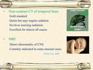 • Non-contrast CT of temporal bone
Gold standard
Quick but may require sedation
Involves ionizing radiation
Excellent for almost all causes
• MRI
Detect abnormality of CNS
Certainly indicated in some unusual cases
(Russo et al., 2006)
 