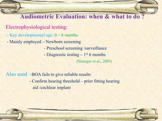 Audiometric Evaluation: when & what to do ?
Electrophysiological testing:
- Key developmental age: 0 – 6 months
- Mainly employed – Newborn screening
- Preschool screening /surveillance
- Diagnostic testing – 1st 6 months
(Sininger et al., 2003)
Also used -BOA fails to give reliable results
- Confirm hearing threshold – prior fitting hearing
aid /cochlear implant
 