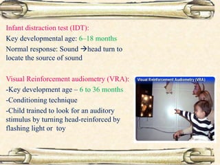 Infant distraction test (IDT):
Key developmental age: 6–18 months
Normal response: Sound head turn to
locate the source of sound
Visual Reinforcement audiometry (VRA):
-Key development age – 6 to 36 months
-Conditioning technique
-Child trained to look for an auditory
stimulus by turning head-reinforced by
flashing light or toy
 