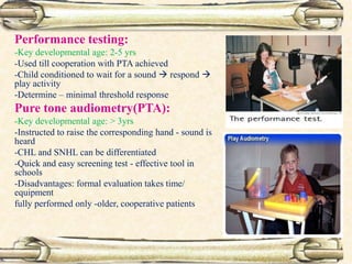 Performance testing:
-Key developmental age: 2-5 yrs
-Used till cooperation with PTA achieved
-Child conditioned to wait for a sound  respond 
play activity
-Determine – minimal threshold response
Pure tone audiometry(PTA):
-Key developmental age: > 3yrs
-Instructed to raise the corresponding hand - sound is
heard
-CHL and SNHL can be differentiated
-Quick and easy screening test - effective tool in
schools
-Disadvantages: formal evaluation takes time/
equipment
fully performed only -older, cooperative patients
 