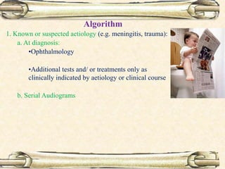 Algorithm
1. Known or suspected aetiology (e.g. meningitis, trauma):
a. At diagnosis:
•Ophthalmology
•Additional tests and/ or treatments only as
clinically indicated by aetiology or clinical course
b. Serial Audiograms
 