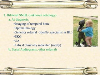 3. Bilateral SNHL (unknown aetiology)
a. At diagnosis:
•Imaging of temporal bone
•Ophthalmology
•Genetics referral (ideally, specialist in HL)
•EKG
•UA
•Labs if clinically indicated (rarely)
b. Serial Audiograms, other referrals
 