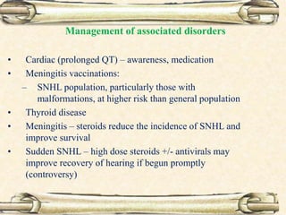 Management of associated disorders
• Cardiac (prolonged QT) – awareness, medication
• Meningitis vaccinations:
– SNHL population, particularly those with
malformations, at higher risk than general population
• Thyroid disease
• Meningitis – steroids reduce the incidence of SNHL and
improve survival
• Sudden SNHL – high dose steroids +/- antivirals may
improve recovery of hearing if begun promptly
(controversy)
 