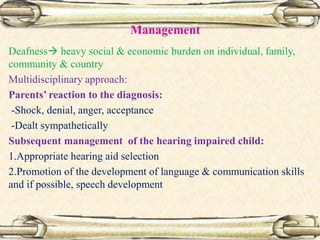 Management
Deafness heavy social & economic burden on individual, family,
community & country
Multidisciplinary approach:
Parents’ reaction to the diagnosis:
-Shock, denial, anger, acceptance
-Dealt sympathetically
Subsequent management of the hearing impaired child:
1.Appropriate hearing aid selection
2.Promotion of the development of language & communication skills
and if possible, speech development
 