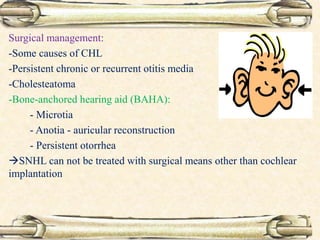 Surgical management:
-Some causes of CHL
-Persistent chronic or recurrent otitis media
-Cholesteatoma
-Bone-anchored hearing aid (BAHA):
- Microtia
- Anotia - auricular reconstruction
- Persistent otorrhea
SNHL can not be treated with surgical means other than cochlear
implantation
 