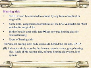 Hearing aids
• SNHLcan’t be corrected to normal by any form of medical or
surgical Rx
• Some CHL- congenital abnormalities of the EAC & middle ear not
suitable for surgical Rx
• Birth of totally deaf child-rarehigh powered hearing aids for
residual hearing
• Types of hearing aids:
(I) Personal hearing aids: body worn aids, behind the ear aids, BAHA
(II) Aids not entirely worn by the listener: speech trainer, group hearing
aids, Radio (FM) hearing aids, infrared hearing aid system, loop
system
 