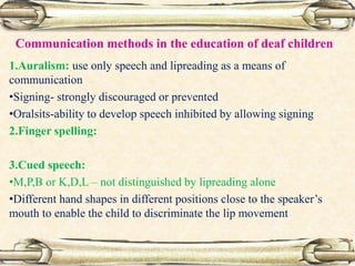 Communication methods in the education of deaf children
1.Auralism: use only speech and lipreading as a means of
communication
•Signing- strongly discouraged or prevented
•Oralsits-ability to develop speech inhibited by allowing signing
2.Finger spelling:
3.Cued speech:
•M,P,B or K,D,L – not distinguished by lipreading alone
•Different hand shapes in different positions close to the speaker’s
mouth to enable the child to discriminate the lip movement
 