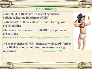 Epidemiology
One child in 1000 born - bilateral permanent
childhood hearing impairment(PCHI)
-About 60% of these children= mod. Hearing loss
(41-60 dBHL)
-Remainder have severe (61-80 dBHL) or profound
(>81dBHL)
(www.who.int/pbd/deafness/hearing_impairmencgrades/ en/index)
The prevalence of PCHI increases with age further
1 in 1000 develop acquired or progressive hearing
impairment. (Fortnum et al., 2001)
 