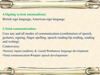 4.Signing system (manualism):
British sign language, American sign language
5.Total communication:
Uses any and all modes of communication (combination of speech,
gestures, signing, finger spelling, speech reading/lip reading, reading
and writing)
Controversy:
•Sensory inputs (auditory & visual)enhances language development
•Total communicationimpair speech developement
 