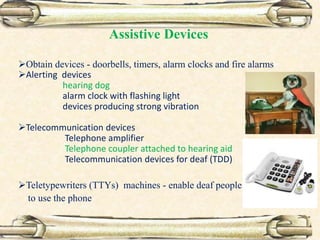 Assistive Devices
Obtain devices - doorbells, timers, alarm clocks and fire alarms
Alerting devices
hearing dog
alarm clock with flashing light
devices producing strong vibration
Telecommunication devices
Telephone amplifier
Telephone coupler attached to hearing aid
Telecommunication devices for deaf (TDD)
Teletypewriters (TTYs) machines - enable deaf people
to use the phone
 