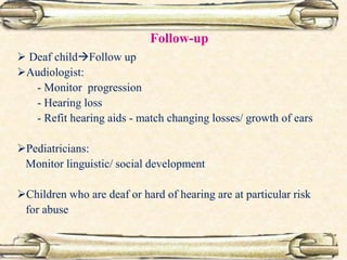 Follow-up
 Deaf childFollow up
Audiologist:
- Monitor progression
- Hearing loss
- Refit hearing aids - match changing losses/ growth of ears
Pediatricians:
Monitor linguistic/ social development
Children who are deaf or hard of hearing are at particular risk
for abuse
 