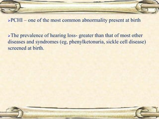 PCHI – one of the most common abnormality present at birth
The prevalence of hearing loss- greater than that of most other
diseases and syndromes (eg, phenylketonuria, sickle cell disease)
screened at birth.
 
