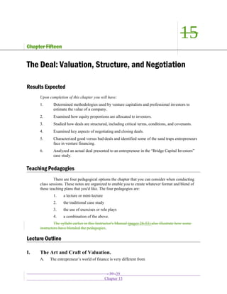 15
Chapter Fifteen
The Deal: Valuation, Structure, and Negotiation
Results Expected
Upon completion of this chapter you will have:
1. Determined methodologies used by venture capitalists and professional investors to
estimate the value of a company.
2. Examined how equity proportions are allocated to investors.
3. Studied how deals are structured, including critical terms, conditions, and covenants.
4. Examined key aspects of negotiating and closing deals.
5. Characterized good versus bad deals and identified some of the sand traps entrepreneurs
face in venture financing.
6. Analyzed an actual deal presented to an entrepreneur in the “Bridge Capital Investors”
case study.
Teaching Pedagogies
There are four pedagogical options the chapter that you can consider when conducting
class sessions. These notes are organized to enable you to create whatever format and blend of
these teaching plans that you'd like. The four pedagogies are:
1. a lecture or mini-lecture
2. the traditional case study
3. the use of exercises or role plays
4. a combination of the above.
The syllabi earlier in this Instructor's Manual (pages 28-53) also illustrate how some
instructors have blended the pedagogies.
Lecture Outline
I. The Art and Craft of Valuation.
A. The entrepreneur’s world of finance is very different from
- 39 -39
Chapter 15
 