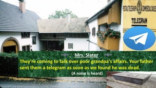 Mrs. Slater:
They're coming to talk over poor grandpa's affairs. Your father
sent them a telegram as soon as we found he was dead.
(A noise is heard)
 