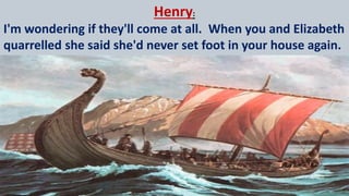 Henry:
I'm wondering if they'll come at all. When you and Elizabeth
quarrelled she said she'd never set foot in your house again.
 