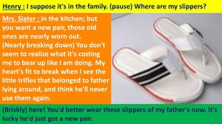 Henry : I suppose it's in the family. (pause) Where are my slippers?
(Briskly) here! You'd better wear these slippers of my father's now. It's
lucky he'd just got a new pair.
Mrs. Slater : In the kitchen; but
you want a new pair, those old
ones are nearly worn out.
(Nearly breaking down) You don't
seem to realize what it's costing
me to bear up like I am doing. My
heart's fit to break when I see the
little trifles that belonged to father
lying around, and think he'll never
use them again.
 