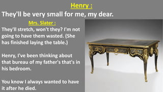 Henry :
They'll be very small for me, my dear.
Mrs. Slater :
They'll stretch, won't they? I'm not
going to have them wasted. (She
has finished laying the table.)
Henry, I've been thinking about
that bureau of my father's that's in
his bedroom.
You know I always wanted to have
it after he died.
 