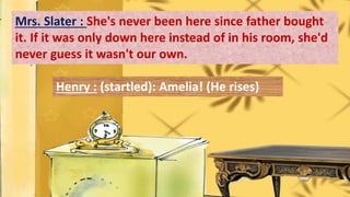 Mrs. Slater : She's never been here since father bought
it. If it was only down here instead of in his room, she'd
never guess it wasn't our own.
Henry : (startled): Amelia! (He rises)
 