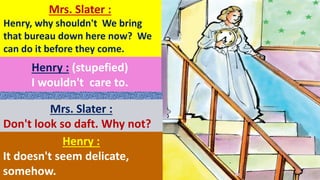 Mrs. Slater :
Henry, why shouldn't We bring
that bureau down here now? We
can do it before they come.
Henry : (stupefied)
I wouldn't care to.
Mrs. Slater :
Don't look so daft. Why not?
Henry :
It doesn't seem delicate,
somehow.
 
