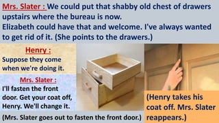 Mrs. Slater : We could put that shabby old chest of drawers
upstairs where the bureau is now.
Elizabeth could have that and welcome. I've always wanted
to get rid of it. (She points to the drawers.)
Henry :
Suppose they come
when we're doing it.
Mrs. Slater :
I'll fasten the front
door. Get your coat off,
Henry. We'll change it.
(Mrs. Slater goes out to fasten the front door.)
(Henry takes his
coat off. Mrs. Slater
reappears.)
 