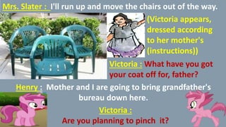 Mrs. Slater : I'll run up and move the chairs out of the way.
(Victoria appears,
dressed according
to her mother's
(instructions))
Victoria : What have you got
your coat off for, father?
Henry : Mother and I are going to bring grandfather's
bureau down here.
Victoria :
Are you planning to pinch it?
 
