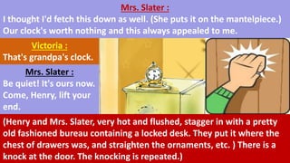 Mrs. Slater :
I thought I'd fetch this down as well. (She puts it on the mantelpiece.)
Our clock's worth nothing and this always appealed to me.
Victoria :
That's grandpa's clock.
Mrs. Slater :
Be quiet! It's ours now.
Come, Henry, lift your
end.
(Henry and Mrs. Slater, very hot and flushed, stagger in with a pretty
old fashioned bureau containing a locked desk. They put it where the
chest of drawers was, and straighten the ornaments, etc. ) There is a
knock at the door. The knocking is repeated.)
 