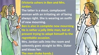 (Victoria ushers in Ben and Mrs.
Jordan.
The latter is a stout, complacent
woman with an irritating air of being
always right. She is wearing an outfit
of new mourning.
Ben is also in complete new mourning.
He is rather a jolly little man, but at
present trying to adapt himself to the
regrettable occasion.
Mrs. Jordan sails into the room and
solemnly goes straight to Mrs. Slater
and kisses her.
The men shake hands.)
 
