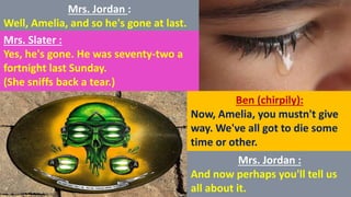 Mrs. Jordan :
Well, Amelia, and so he's gone at last.
Mrs. Slater :
Yes, he's gone. He was seventy-two a
fortnight last Sunday.
(She sniffs back a tear.)
Ben (chirpily):
Now, Amelia, you mustn't give
way. We've all got to die some
time or other.
Mrs. Jordan :
And now perhaps you'll tell us
all about it.
 