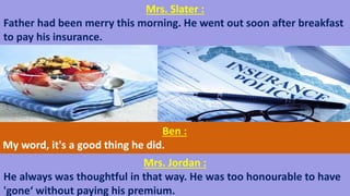 Mrs. Slater :
Father had been merry this morning. He went out soon after breakfast
to pay his insurance.
Ben :
My word, it's a good thing he did.
Mrs. Jordan :
He always was thoughtful in that way. He was too honourable to have
'gone‘ without paying his premium.
 