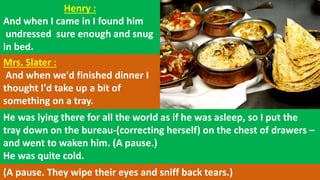 Henry :
And when I came in I found him
undressed sure enough and snug
in bed.
Mrs. Slater :
And when we'd finished dinner I
thought I'd take up a bit of
something on a tray.
He was lying there for all the world as if he was asleep, so I put the
tray down on the bureau-(correcting herself) on the chest of drawers –
and went to waken him. (A pause.)
He was quite cold.
(A pause. They wipe their eyes and sniff back tears.)
 