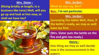 Mrs. Slater :
(Rising briskly at length; in a
business-like tone) Well, will you
go up and look at him now, or
shall we have tea?
Mrs. Jordan :
What do you say, Ben?
Ben : I'm not particular.
Mrs. Jordan :
(surveying the table) Well, then, if
the kettle's ready, we may as well
have tea first.
(Mrs. Slater puts the kettle on the
fire and gets tea ready.)
Henry :
One thing we may as well decide
now is the announcement in the
papers.
 
