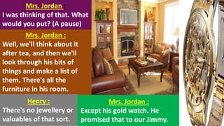 Mrs. Jordan :
I was thinking of that. What
would you put? (A pause)
Mrs. Jordan :
Well, we'll think about it
after tea, and then we'll
look through his bits of
things and make a list of
them. There's all the
furniture in his room.
Henry :
There's no jewellery or
valuables of that sort.
Mrs. Jordan :
Except his gold watch. He
promised that to our Jimmy.
 