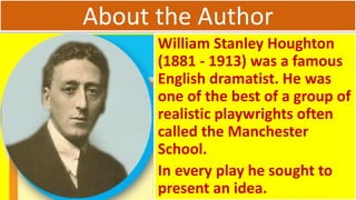 About the Author
William Stanley Houghton
(1881 - 1913) was a famous
English dramatist. He was
one of the best of a group of
realistic playwrights often
called the Manchester
School.
In every play he sought to
present an idea.
 