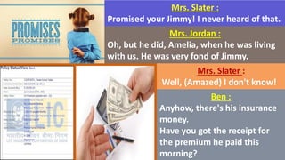 Mrs. Slater :
Promised your Jimmy! I never heard of that.
Mrs. Jordan :
Oh, but he did, Amelia, when he was living
with us. He was very fond of Jimmy.
Mrs. Slater :
Well, (Amazed) I don't know!
Ben :
Anyhow, there's his insurance
money.
Have you got the receipt for
the premium he paid this
morning?
 