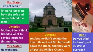 Mrs. Slater :
I've not seen it.
(Victoria jumps up
from the sofa and
comes behind the
table.)
Victoria :
Mother, I don't think
Grandpa went to
pay his insurance
this morning.
Mrs. Slater :
He went out.
Victoria :
Yes, but he didn't go into the
town. He met old Mr. Tattersall
down the street, and they went
off past St. Philip's Church.
Ben :
Do you think
he hasn't paid
it? Was it
overdue?
 