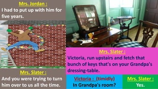 Mrs. Jordan :
I had to put up with him for
five years.
Mrs. Slater :
And you were trying to turn
him over to us all the time.
Mrs. Slater :
Victoria, run upstairs and fetch that
bunch of keys that's on your Grandpa's
dressing-table.
Victoria : (timidly)
In Grandpa's room?
Mrs. Slater :
Yes.
 