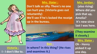 Victoria :
I - I don't like to.
Mrs. Slater :
Don't talk so silly. There's no one
can hurt you. (Victoria goes out
reluctantly)
We'll see if he's locked the receipt
up in the bureau.
Ben :
In where? In this thing? (He rises
and examines it.)
Mrs. Jordan :
(also rising)
Where did you
pick that up,
Amelia?
It's new since
last I was here.
(They examine
it closely.)
Mrs. Slater :
Oh - Henry
picked it up
one day.
 