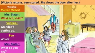 (Victoria returns, very scared. She closes the door after her.)
Victoria :
Mother! Mother!
Mrs. Slater :
What is it, child?
Victoria :
Grandpa's
getting up.
Ben :
What?
Mrs. Slater :
What do you
say?
 