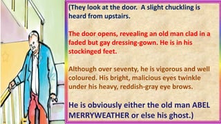 (They look at the door. A slight chuckling is
heard from upstairs.
The door opens, revealing an old man clad in a
faded but gay dressing-gown. He is in his
stockinged feet.
Although over seventy, he is vigorous and well
coloured. His bright, malicious eyes twinkle
under his heavy, reddish-gray eye brows.
He is obviously either the old man ABEL
MERRYWEATHER or else his ghost.)
 