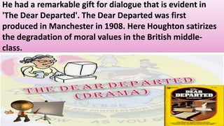 He had a remarkable gift for dialogue that is evident in
'The Dear Departed'. The Dear Departed was first
produced in Manchester in 1908. Here Houghton satirizes
the degradation of moral values in the British middle-
class.
 