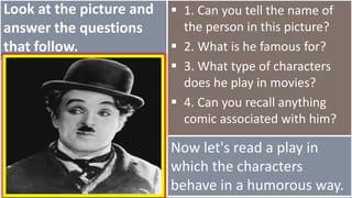 Look at the picture and
answer the questions
that follow.
 1. Can you tell the name of
the person in this picture?
 2. What is he famous for?
 3. What type of characters
does he play in movies?
 4. Can you recall anything
comic associated with him?
Now let's read a play in
which the characters
behave in a humorous way.
 