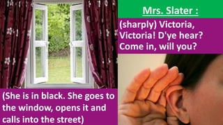 Mrs. Slater :
(sharply) Victoria,
Victoria! D'ye hear?
Come in, will you?
(She is in black. She goes to
the window, opens it and
calls into the street)
 