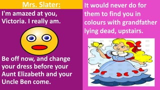 Mrs. Slater:
I'm amazed at you,
Victoria. I really am.
Be off now, and change
your dress before your
Aunt Elizabeth and your
Uncle Ben come.
It would never do for
them to find you in
colours with grandfather
lying dead, upstairs.
 