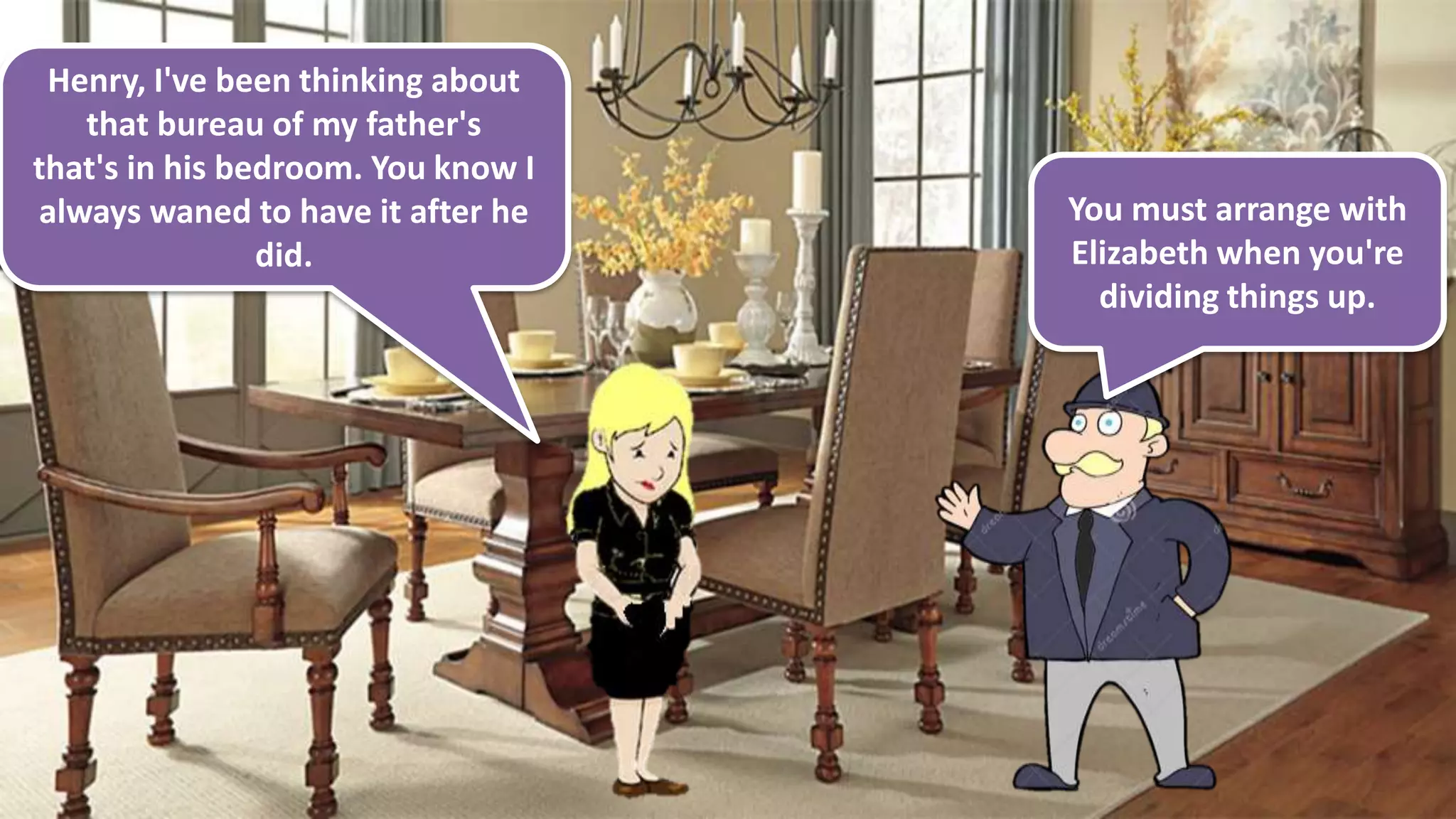 Henry, I've been thinking about
that bureau of my father's
that's in his bedroom. You know I
always waned to have it after he
did.
You must arrange with
Elizabeth when you're
dividing things up.
 