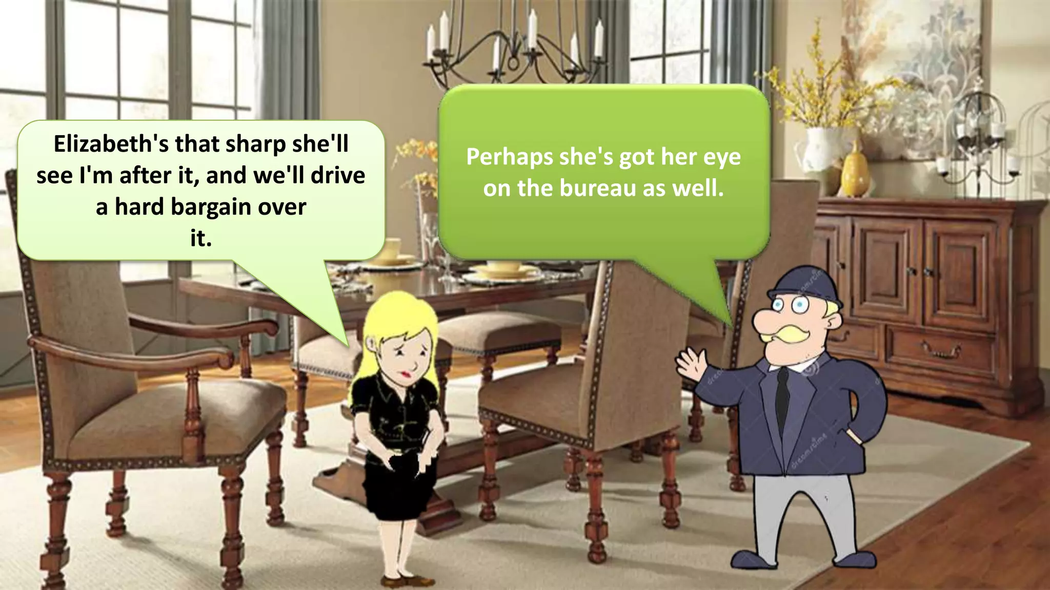 Elizabeth's that sharp she'll
see I'm after it, and we'll drive
a hard bargain over
it.
Perhaps she's got her eye
on the bureau as well.
 