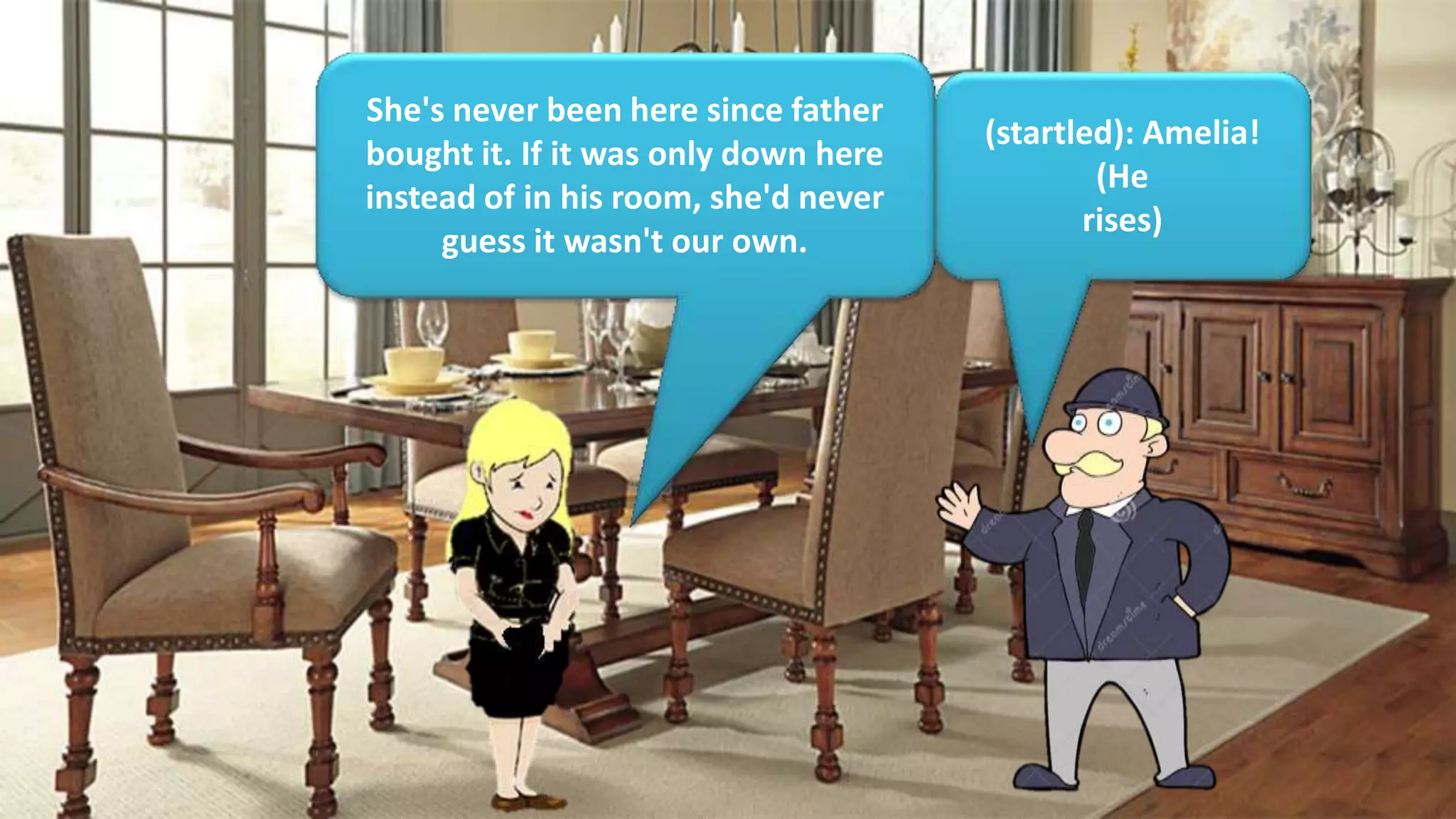 She's never been here since father
bought it. If it was only down here
instead of in his room, she'd never
guess it wasn't our own.
(startled): Amelia!
(He
rises)
 